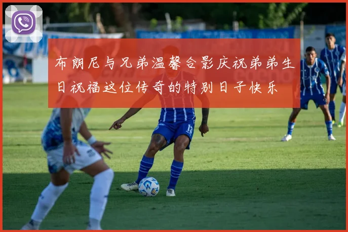 布朗尼与兄弟温馨合影庆祝弟弟生日祝福这位传奇的特别日子快乐