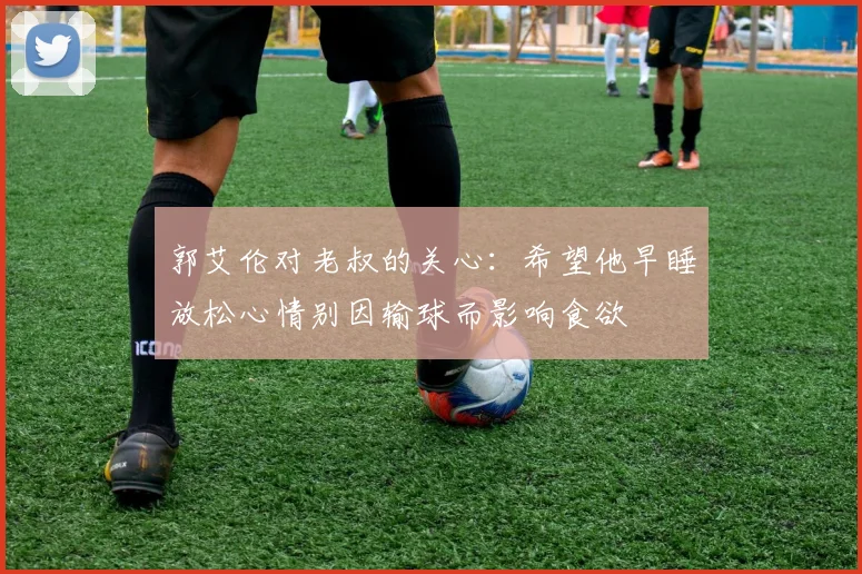 郭艾伦对老叔的关心：希望他早睡放松心情别因输球而影响食欲