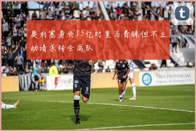 奥利塞身价15亿对皇马青睐但不主动请求转会离队